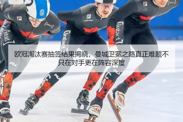 欧冠淘汰赛抽签结果揭晓，曼城卫冕之路真正难题不只在对手更在阵容深度